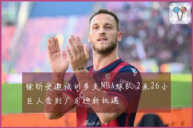 徐昕受邀试训多支NBA球队 2米26小巨人告别广东迎新机遇