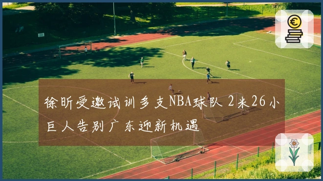 徐昕受邀试训多支NBA球队 2米26小巨人告别广东迎新机遇