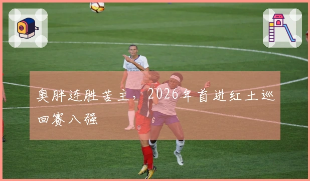 奥胖连胜苦主，2026年首进红土巡回赛八强